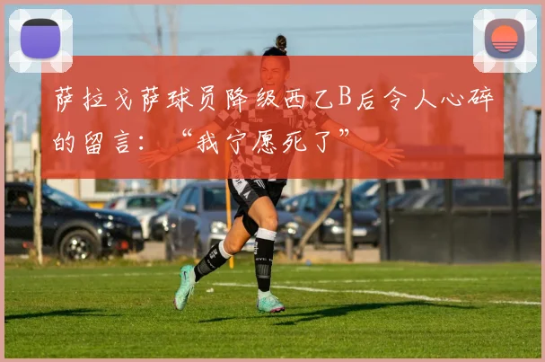 萨拉戈萨球员降级西乙B后令人心碎的留言：“我宁愿死了”
